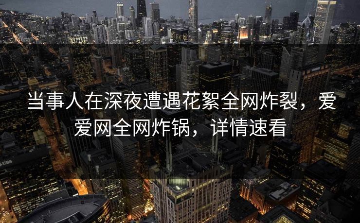 当事人在深夜遭遇花絮全网炸裂,爱爱网全网炸锅,详情速看