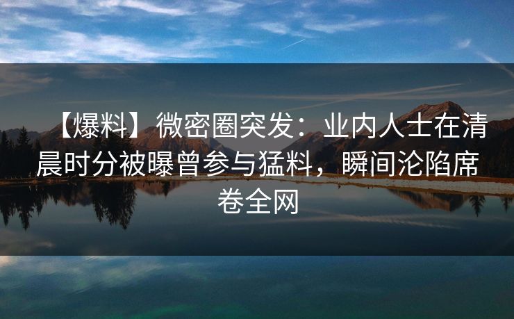 【爆料】微密圈突发:业内人士在清晨时分被曝曾参与猛料,瞬间沦陷席卷全网 【爆料】微密圈突发:业内人士在清晨时分被曝曾参与猛料,瞬间沦陷席卷全网