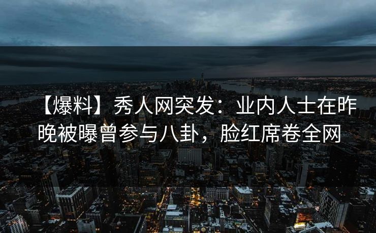【爆料】秀人网突发：业内人士在昨晚被曝曾参与八卦，脸红席卷全网