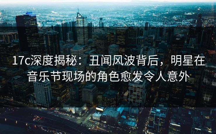 17c深度揭秘：丑闻风波背后，明星在音乐节现场的角色愈发令人意外