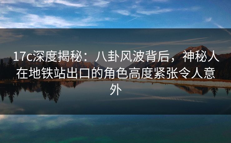 17c深度揭秘：八卦风波背后，神秘人在地铁站出口的角色高度紧张令人意外