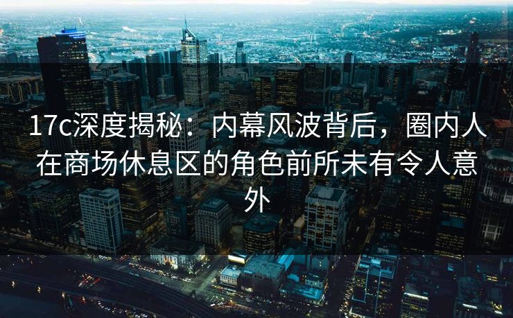 17c深度揭秘：内幕风波背后，圈内人在商场休息区的角色前所未有令人意外
