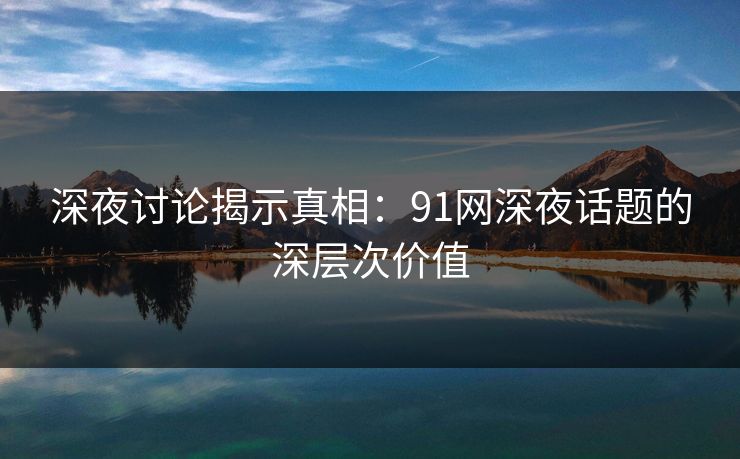 深夜讨论揭示真相：91网深夜话题的深层次价值